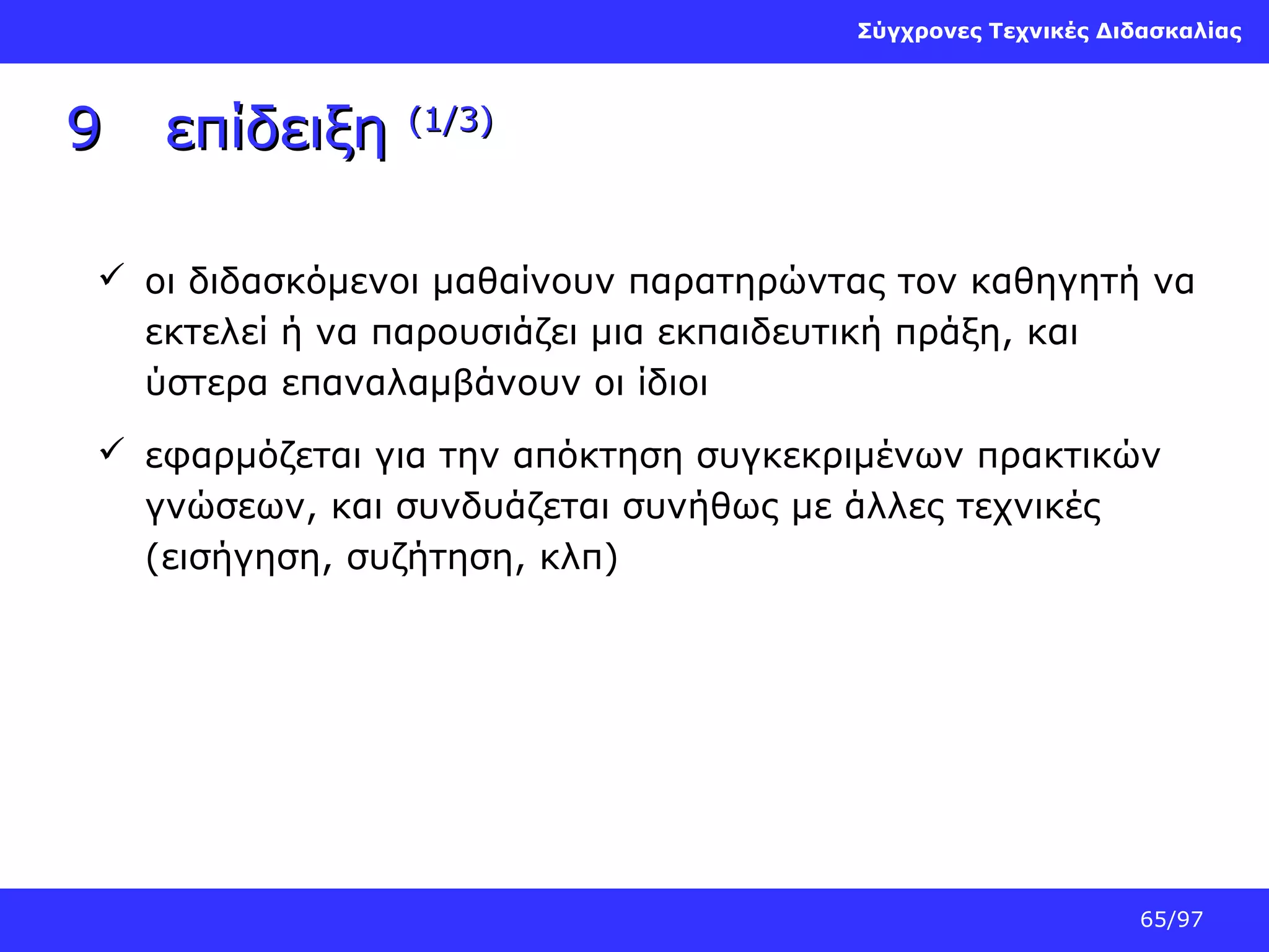 Σύγχρονες Τεχνικές Διδασκαλίας

9

επίδειξη

(1/3)

 οι διδασκόμενοι μαθαίνουν παρατηρώντας τον καθηγητή να
εκτελεί ή να παρουσιάζει μια εκπαιδευτική πράξη, και
ύστερα επαναλαμβάνουν οι ίδιοι
 εφαρμόζεται για την απόκτηση συγκεκριμένων πρακτικών
γνώσεων, και συνδυάζεται συνήθως με άλλες τεχνικές
(εισήγηση, συζήτηση, κλπ)

65/97

 