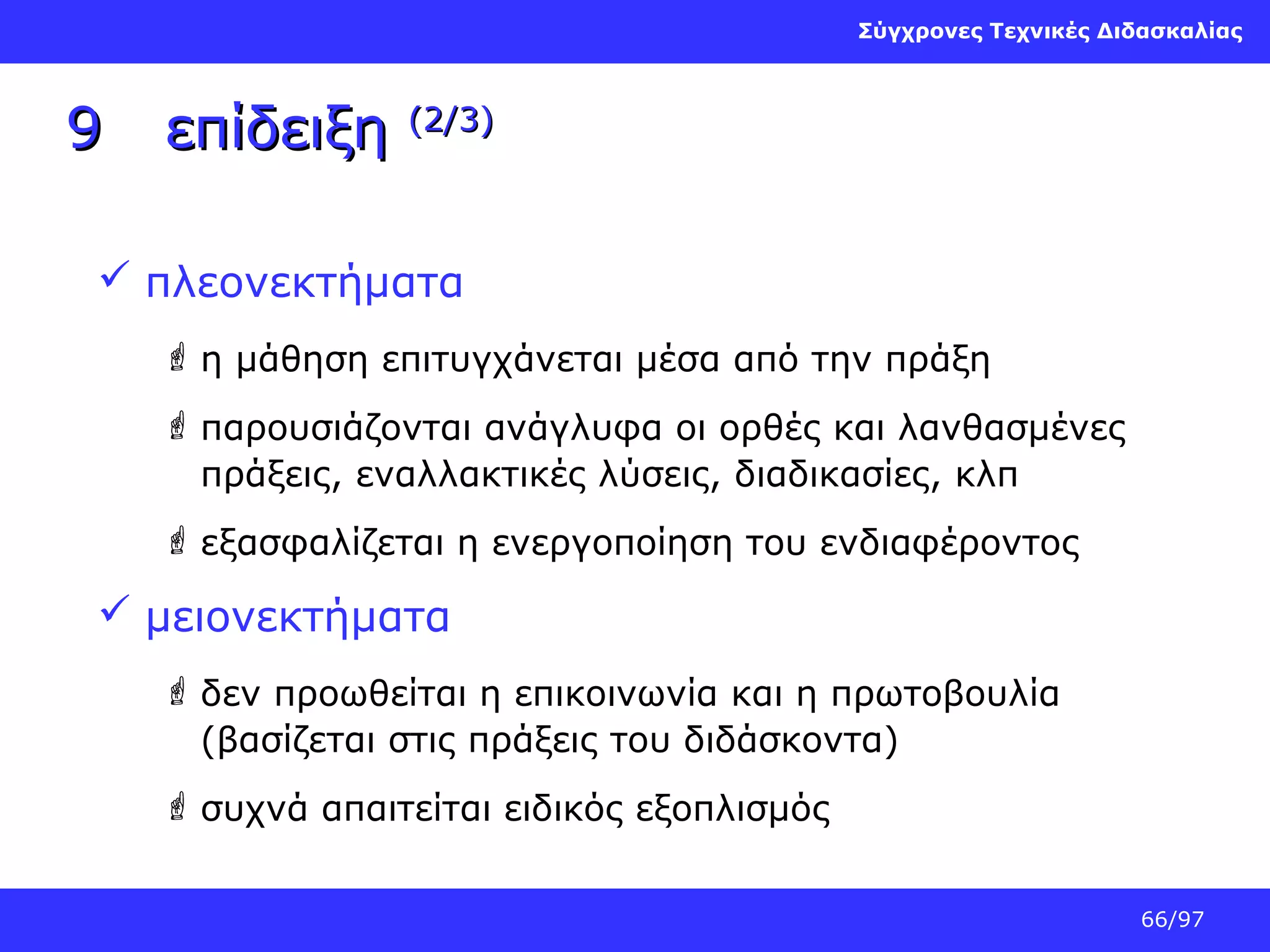 Σύγχρονες Τεχνικές Διδασκαλίας

9

επίδειξη

(2/3)

 πλεονεκτήματα
 η μάθηση επιτυγχάνεται μέσα από την πράξη
 παρουσιάζονται ανάγλυφα οι ορθές και λανθασμένες
πράξεις, εναλλακτικές λύσεις, διαδικασίες, κλπ
 εξασφαλίζεται η ενεργοποίηση του ενδιαφέροντος

 μειονεκτήματα
 δεν προωθείται η επικοινωνία και η πρωτοβουλία
(βασίζεται στις πράξεις του διδάσκοντα)
 συχνά απαιτείται ειδικός εξοπλισμός
66/97

 