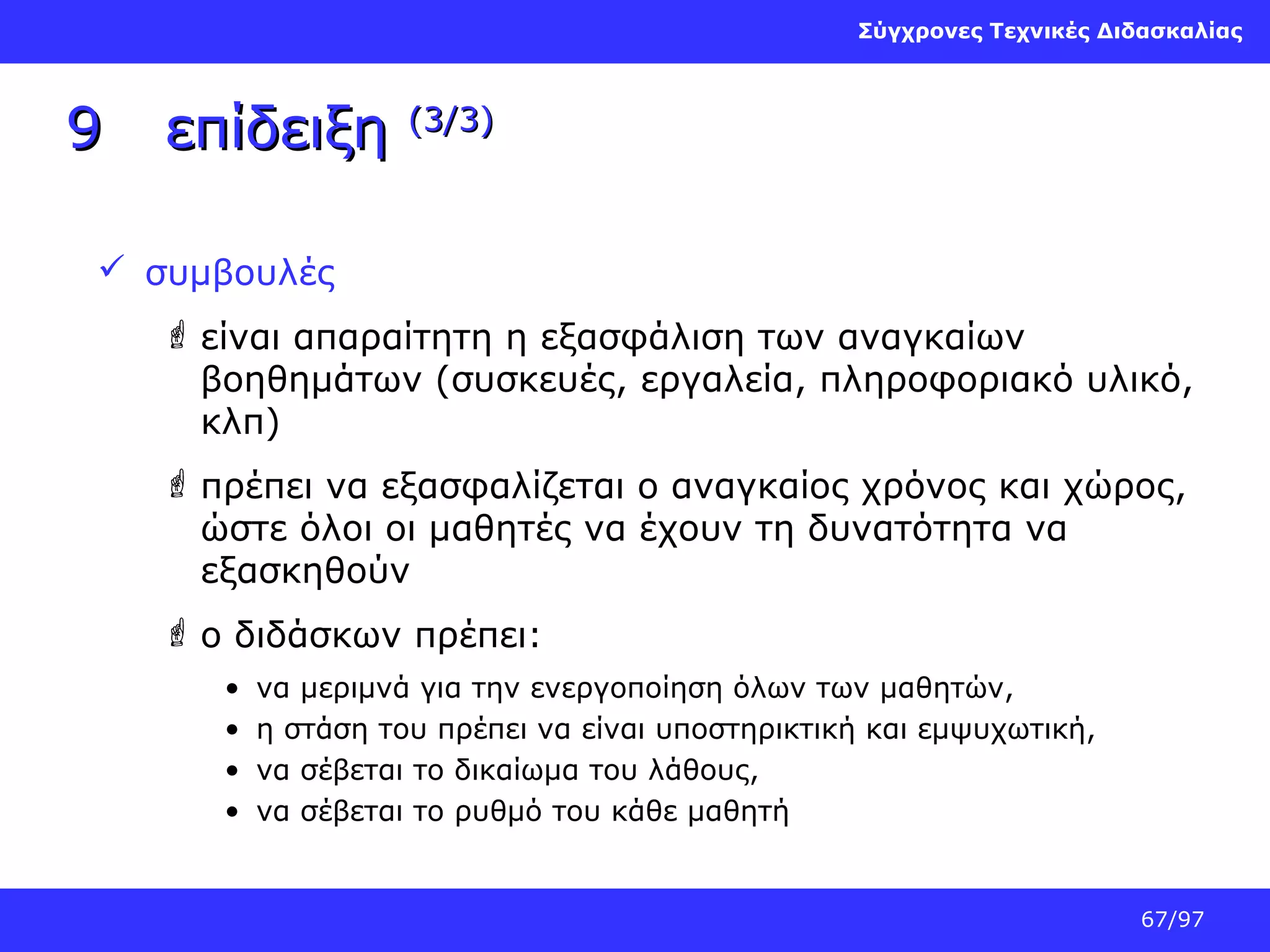 Σύγχρονες Τεχνικές Διδασκαλίας

9

επίδειξη

(3/3)

 συμβουλές
 είναι απαραίτητη η εξασφάλιση των αναγκαίων
βοηθημάτων (συσκευές, εργαλεία, πληροφοριακό υλικό,
κλπ)
 πρέπει να εξασφαλίζεται ο αναγκαίος χρόνος και χώρος,
ώστε όλοι οι μαθητές να έχουν τη δυνατότητα να
εξασκηθούν
 ο διδάσκων πρέπει:
•
•
•
•

να μεριμνά για την ενεργοποίηση όλων των μαθητών,
η στάση του πρέπει να είναι υποστηρικτική και εμψυχωτική,
να σέβεται το δικαίωμα του λάθους,
να σέβεται το ρυθμό του κάθε μαθητή

67/97

 