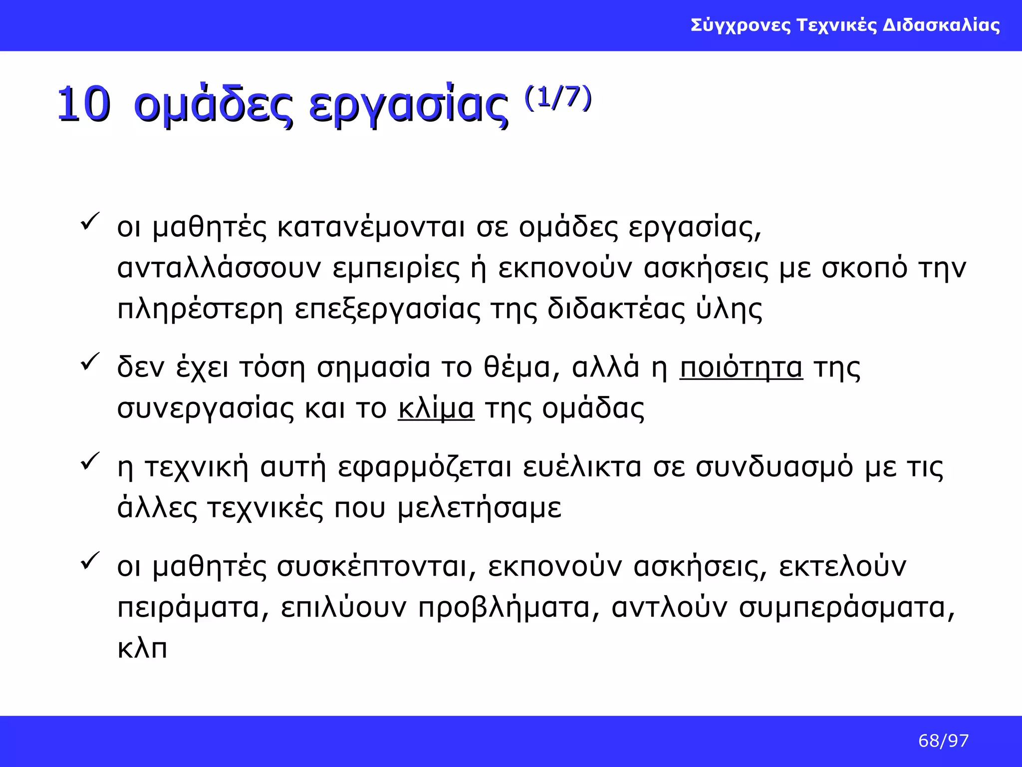 Σύγχρονες Τεχνικές Διδασκαλίας

10 ομάδες εργασίας

(1/7)

 οι μαθητές κατανέμονται σε ομάδες εργασίας,
ανταλλάσσουν εμπειρίες ή εκπονούν ασκήσεις με σκοπό την
πληρέστερη επεξεργασίας της διδακτέας ύλης
 δεν έχει τόση σημασία το θέμα, αλλά η ποιότητα της
συνεργασίας και το κλίμα της ομάδας
 η τεχνική αυτή εφαρμόζεται ευέλικτα σε συνδυασμό με τις
άλλες τεχνικές που μελετήσαμε
 οι μαθητές συσκέπτονται, εκπονούν ασκήσεις, εκτελούν
πειράματα, επιλύουν προβλήματα, αντλούν συμπεράσματα,
κλπ
68/97

 