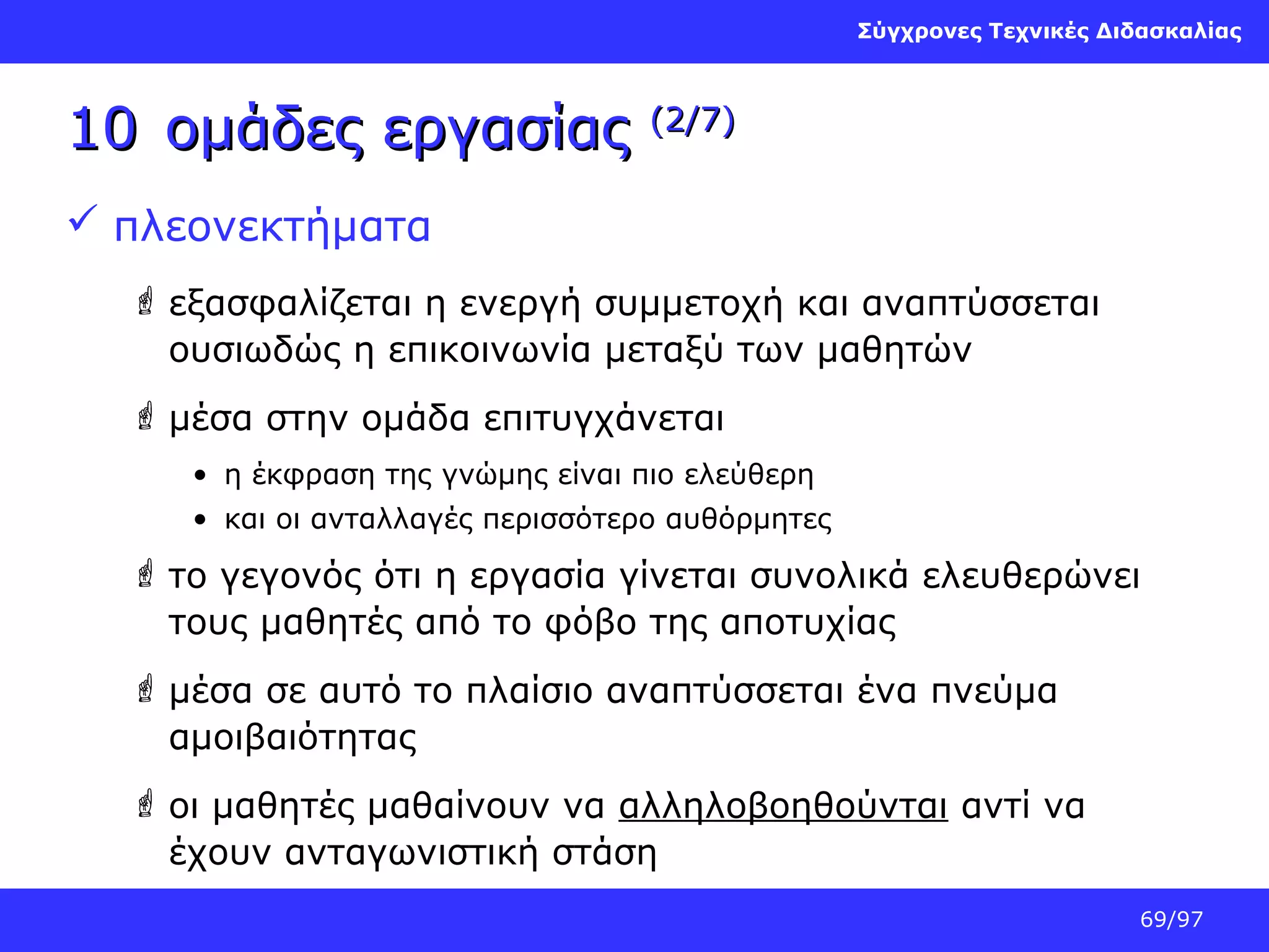 Σύγχρονες Τεχνικές Διδασκαλίας

10 ομάδες εργασίας

(2/7)

 πλεονεκτήματα
 εξασφαλίζεται η ενεργή συμμετοχή και αναπτύσσεται
ουσιωδώς η επικοινωνία μεταξύ των μαθητών
 μέσα στην ομάδα επιτυγχάνεται
• η έκφραση της γνώμης είναι πιο ελεύθερη
• και οι ανταλλαγές περισσότερο αυθόρμητες

 το γεγονός ότι η εργασία γίνεται συνολικά ελευθερώνει
τους μαθητές από το φόβο της αποτυχίας
 μέσα σε αυτό το πλαίσιο αναπτύσσεται ένα πνεύμα
αμοιβαιότητας
 οι μαθητές μαθαίνουν να αλληλοβοηθούνται αντί να
έχουν ανταγωνιστική στάση
69/97

 