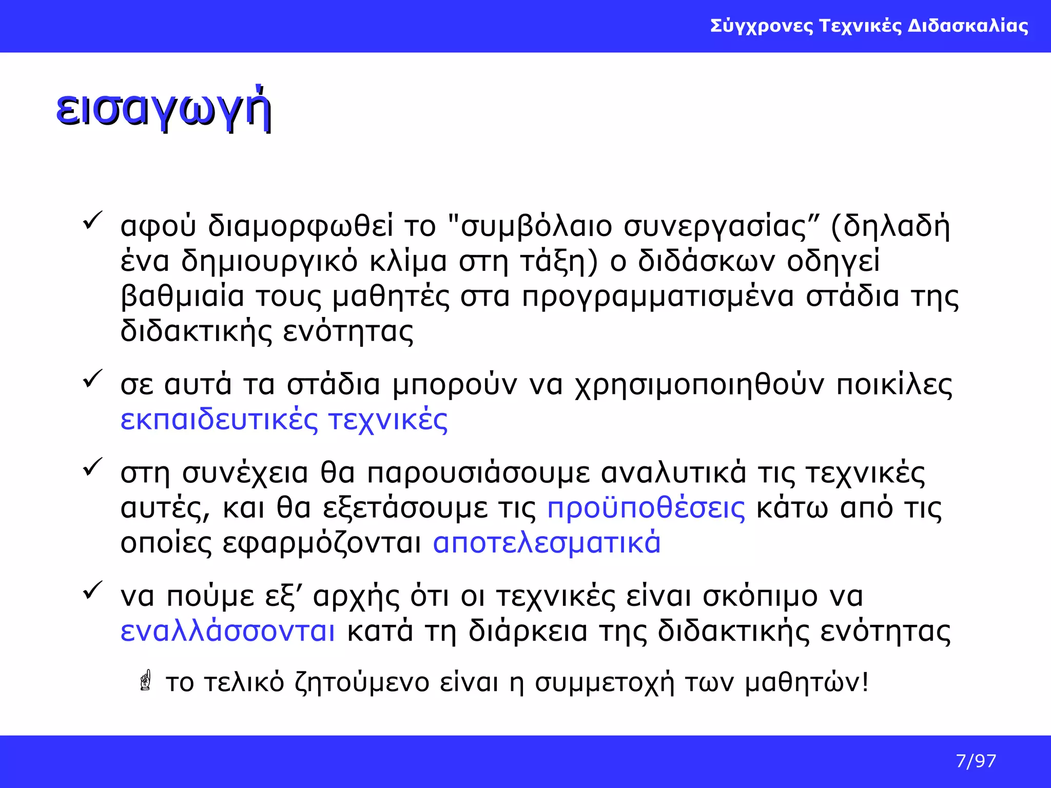 Σύγχρονες Τεχνικές Διδασκαλίας

εισαγωγή
 αφού διαμορφωθεί το "συμβόλαιο συνεργασίας” (δηλαδή
ένα δημιουργικό κλίμα στη τάξη) ο διδάσκων οδηγεί
βαθμιαία τους μαθητές στα προγραμματισμένα στάδια της
διδακτικής ενότητας
 σε αυτά τα στάδια μπορούν να χρησιμοποιηθούν ποικίλες
εκπαιδευτικές τεχνικές
 στη συνέχεια θα παρουσιάσουμε αναλυτικά τις τεχνικές
αυτές, και θα εξετάσουμε τις προϋποθέσεις κάτω από τις
οποίες εφαρμόζονται αποτελεσματικά
 να πούμε εξ’ αρχής ότι οι τεχνικές είναι σκόπιμο να
εναλλάσσονται κατά τη διάρκεια της διδακτικής ενότητας
 το τελικό ζητούμενο είναι η συμμετοχή των μαθητών!
7/97

 