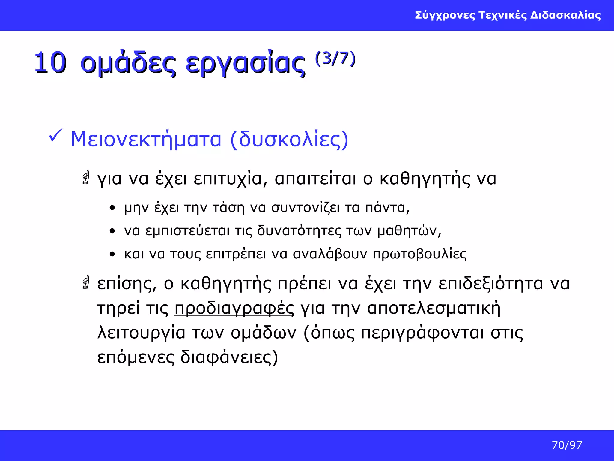 Σύγχρονες Τεχνικές Διδασκαλίας

10 ομάδες εργασίας

(3/7)

 Μειονεκτήματα (δυσκολίες)
 για να έχει επιτυχία, απαιτείται ο καθηγητής να
• μην έχει την τάση να συντονίζει τα πάντα,
• να εμπιστεύεται τις δυνατότητες των μαθητών,
• και να τους επιτρέπει να αναλάβουν πρωτοβουλίες

 επίσης, ο καθηγητής πρέπει να έχει την επιδεξιότητα να
τηρεί τις προδιαγραφές για την αποτελεσματική
λειτουργία των ομάδων (όπως περιγράφονται στις
επόμενες διαφάνειες)

70/97

 