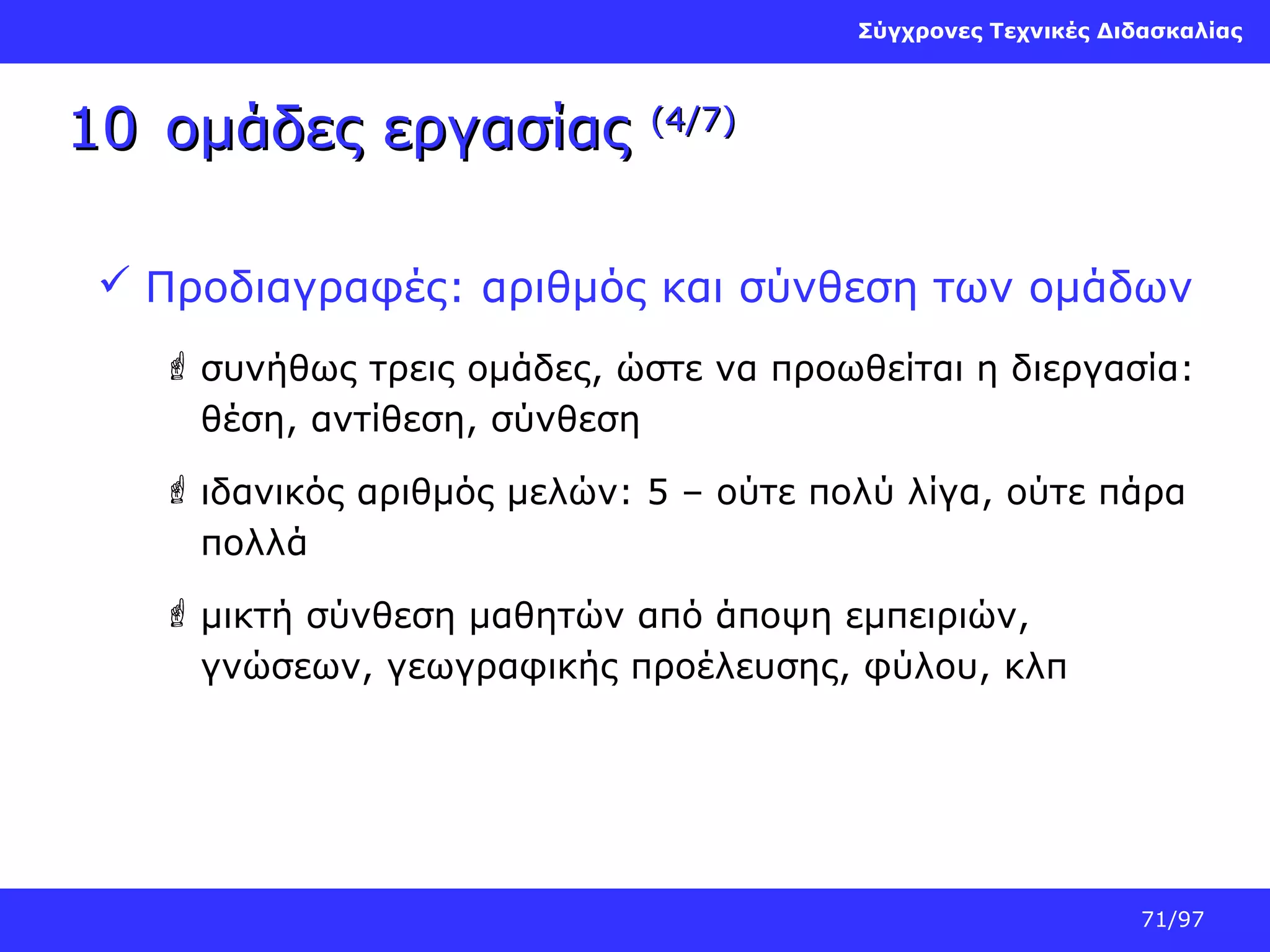 Σύγχρονες Τεχνικές Διδασκαλίας

10 ομάδες εργασίας

(4/7)

 Προδιαγραφές: αριθμός και σύνθεση των ομάδων
 συνήθως τρεις ομάδες, ώστε να προωθείται η διεργασία:
θέση, αντίθεση, σύνθεση
 ιδανικός αριθμός μελών: 5 – ούτε πολύ λίγα, ούτε πάρα
πολλά
 μικτή σύνθεση μαθητών από άποψη εμπειριών,
γνώσεων, γεωγραφικής προέλευσης, φύλου, κλπ

71/97

 