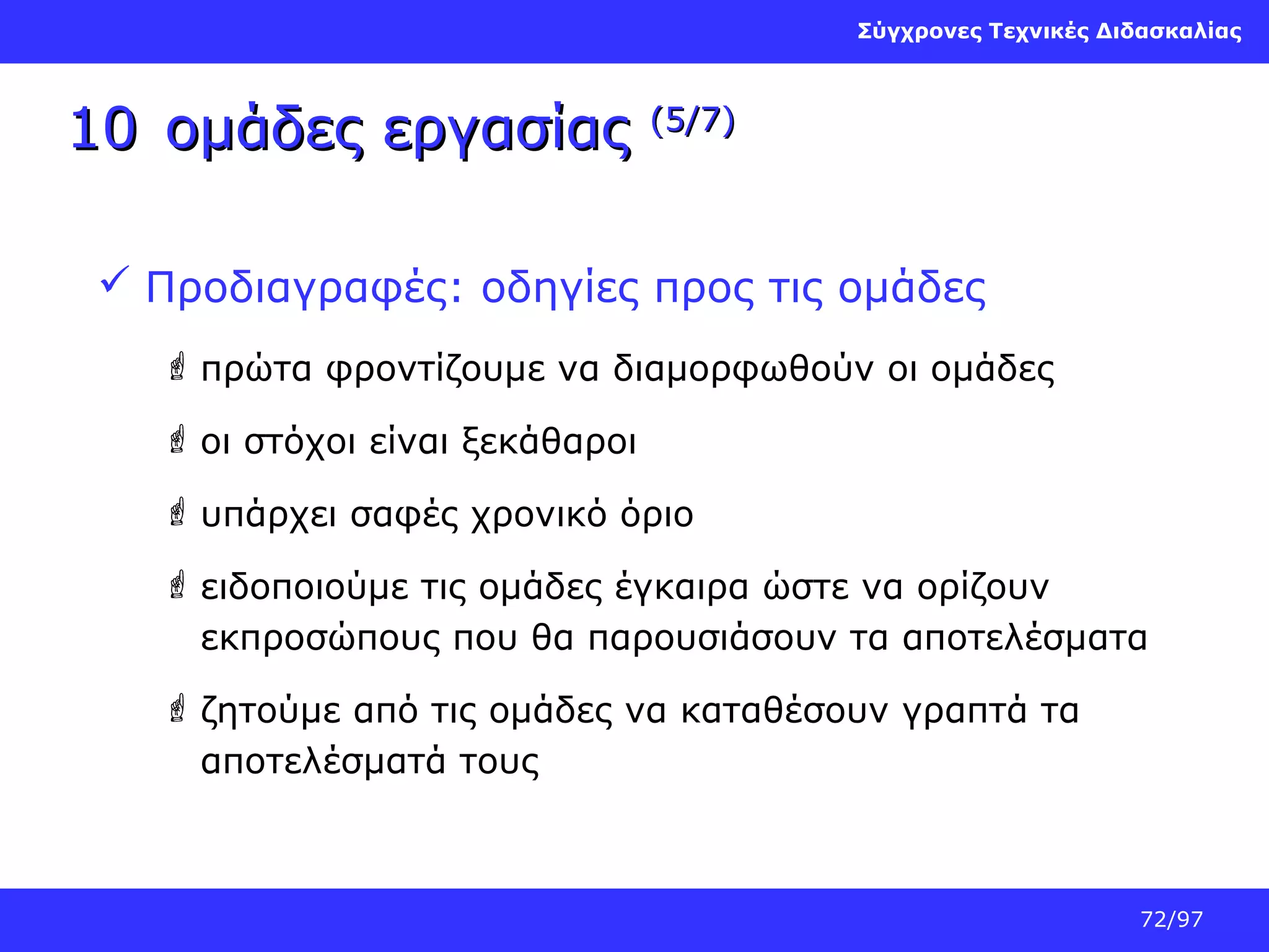 Σύγχρονες Τεχνικές Διδασκαλίας

10 ομάδες εργασίας

(5/7)

 Προδιαγραφές: οδηγίες προς τις ομάδες
 πρώτα φροντίζουμε να διαμορφωθούν οι ομάδες
 οι στόχοι είναι ξεκάθαροι
 υπάρχει σαφές χρονικό όριο
 ειδοποιούμε τις ομάδες έγκαιρα ώστε να ορίζουν
εκπροσώπους που θα παρουσιάσουν τα αποτελέσματα
 ζητούμε από τις ομάδες να καταθέσουν γραπτά τα
αποτελέσματά τους

72/97

 