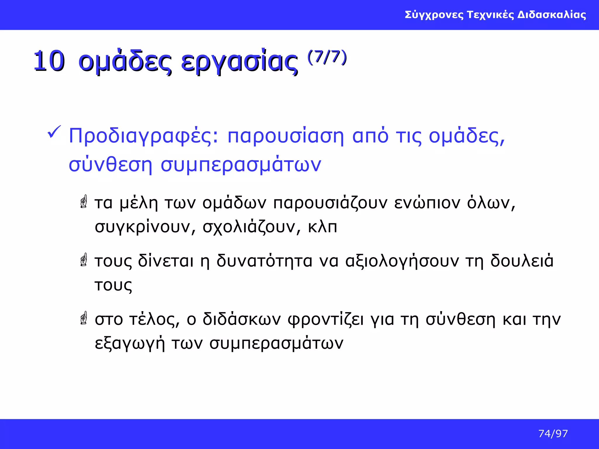Σύγχρονες Τεχνικές Διδασκαλίας

10 ομάδες εργασίας

(7/7)

 Προδιαγραφές: παρουσίαση από τις ομάδες,
σύνθεση συμπερασμάτων
 τα μέλη των ομάδων παρουσιάζουν ενώπιον όλων,
συγκρίνουν, σχολιάζουν, κλπ
 τους δίνεται η δυνατότητα να αξιολογήσουν τη δουλειά
τους
 στο τέλος, ο διδάσκων φροντίζει για τη σύνθεση και την
εξαγωγή των συμπερασμάτων

74/97

 