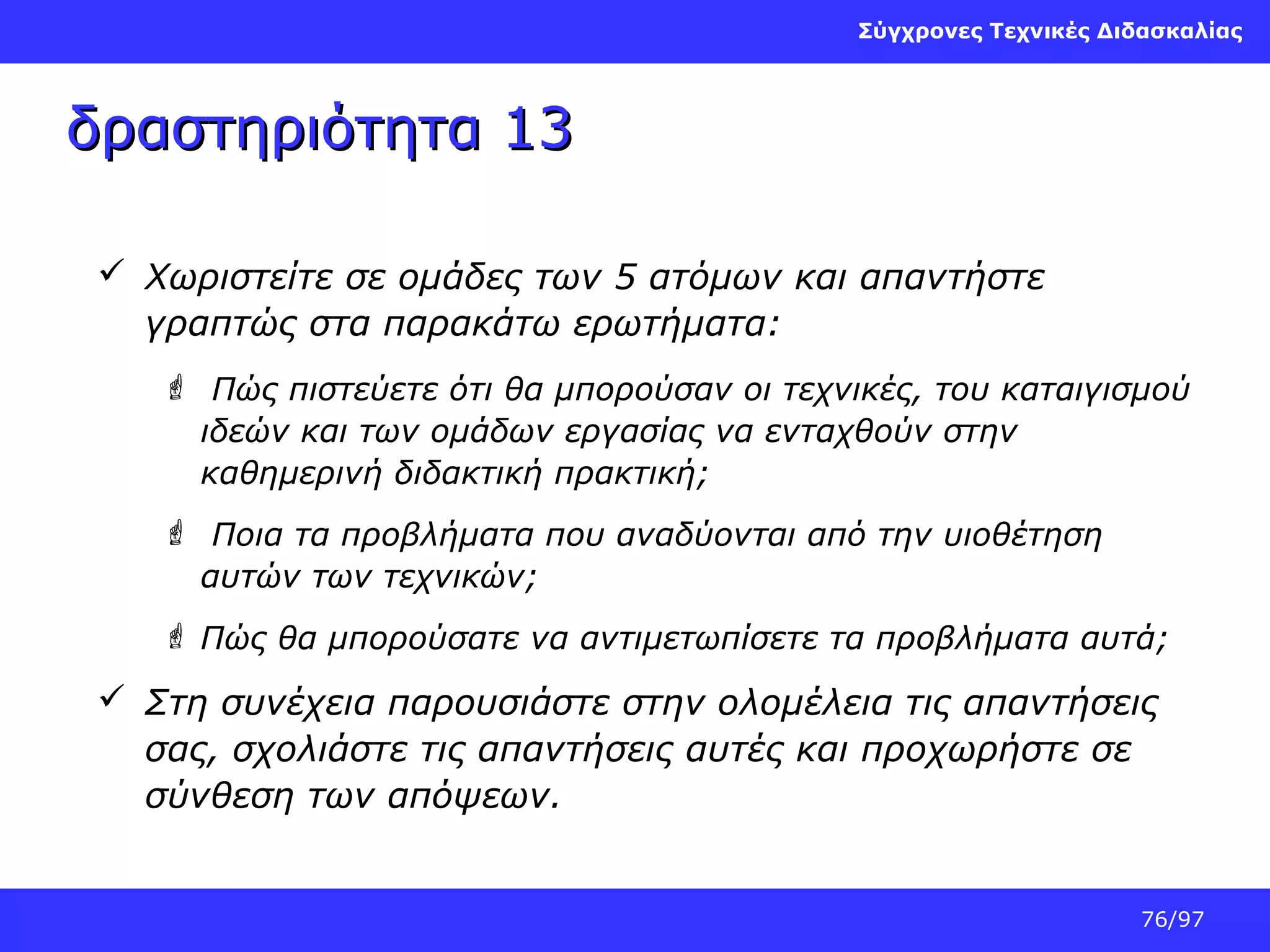 Σύγχρονες Τεχνικές Διδασκαλίας

δραστηριότητα 13
 Χωριστείτε σε ομάδες των 5 ατόμων και απαντήστε
γραπτώς στα παρακάτω ερωτήματα:
 Πώς πιστεύετε ότι θα μπορούσαν οι τεχνικές, του καταιγισμού
ιδεών και των ομάδων εργασίας να ενταχθούν στην
καθημερινή διδακτική πρακτική;
 Ποια τα προβλήματα που αναδύονται από την υιοθέτηση
αυτών των τεχνικών;
 Πώς θα μπορούσατε να αντιμετωπίσετε τα προβλήματα αυτά;

 Στη συνέχεια παρουσιάστε στην ολομέλεια τις απαντήσεις
σας, σχολιάστε τις απαντήσεις αυτές και προχωρήστε σε
σύνθεση των απόψεων.

76/97

 