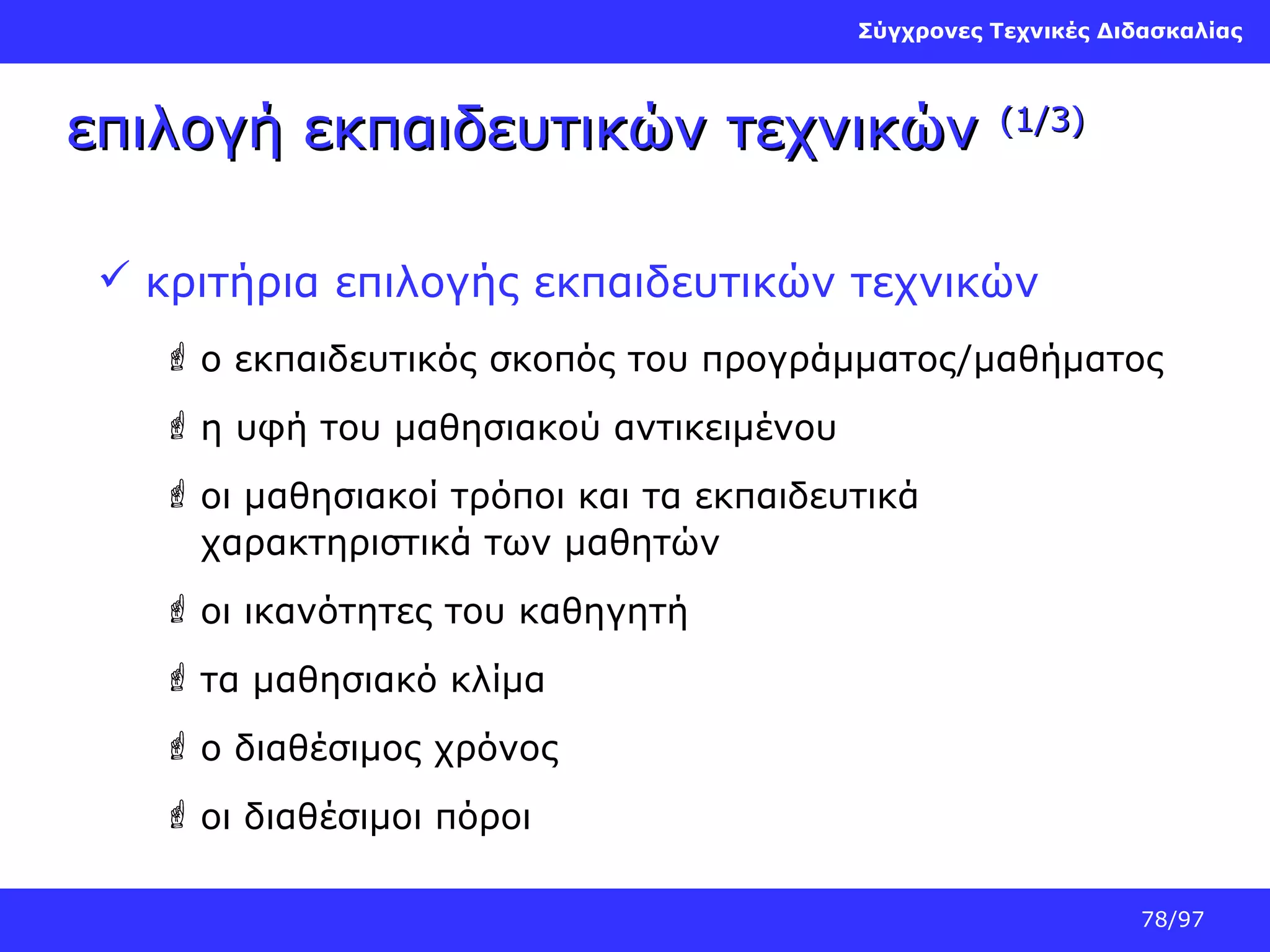 Σύγχρονες Τεχνικές Διδασκαλίας

επιλογή εκπαιδευτικών τεχνικών

(1/3)

 κριτήρια επιλογής εκπαιδευτικών τεχνικών
 ο εκπαιδευτικός σκοπός του προγράμματος/μαθήματος
 η υφή του μαθησιακού αντικειμένου
 οι μαθησιακοί τρόποι και τα εκπαιδευτικά
χαρακτηριστικά των μαθητών
 οι ικανότητες του καθηγητή
 τα μαθησιακό κλίμα
 ο διαθέσιμος χρόνος
 οι διαθέσιμοι πόροι
78/97

 
