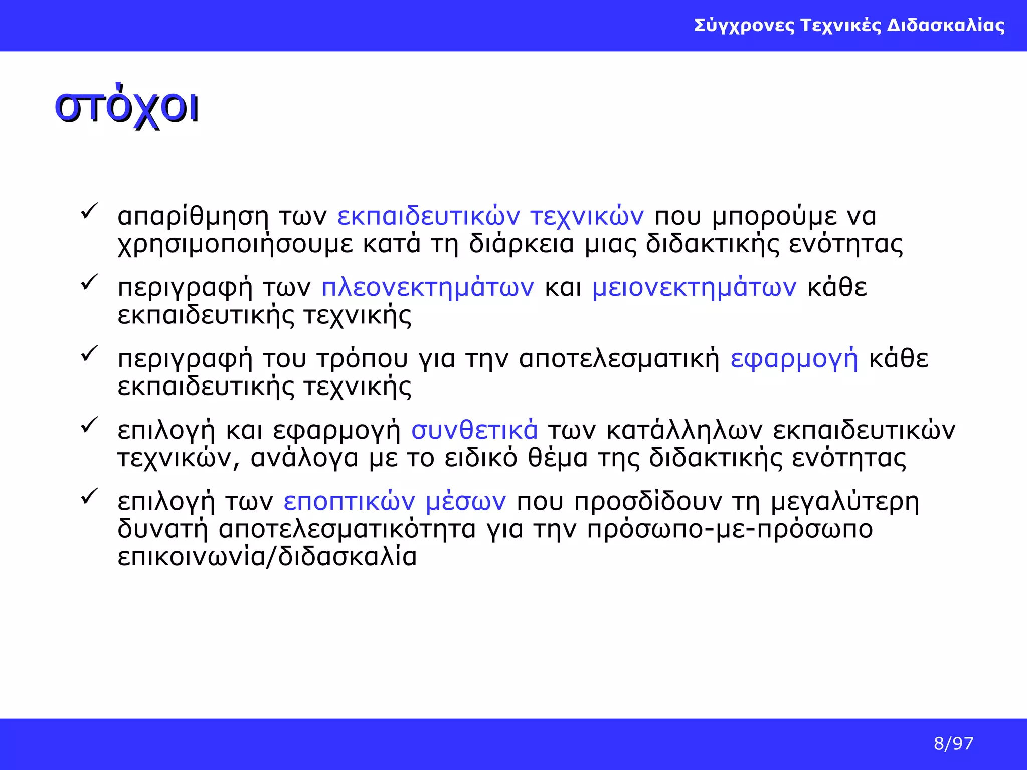 Σύγχρονες Τεχνικές Διδασκαλίας

στόχοι
 απαρίθμηση των εκπαιδευτικών τεχνικών που μπορούμε να
χρησιμοποιήσουμε κατά τη διάρκεια μιας διδακτικής ενότητας
 περιγραφή των πλεονεκτημάτων και μειονεκτημάτων κάθε
εκπαιδευτικής τεχνικής
 περιγραφή του τρόπου για την αποτελεσματική εφαρμογή κάθε
εκπαιδευτικής τεχνικής
 επιλογή και εφαρμογή συνθετικά των κατάλληλων εκπαιδευτικών
τεχνικών, ανάλογα με το ειδικό θέμα της διδακτικής ενότητας
 επιλογή των εποπτικών μέσων που προσδίδουν τη μεγαλύτερη
δυνατή αποτελεσματικότητα για την πρόσωπο-με-πρόσωπο
επικοινωνία/διδασκαλία

8/97

 