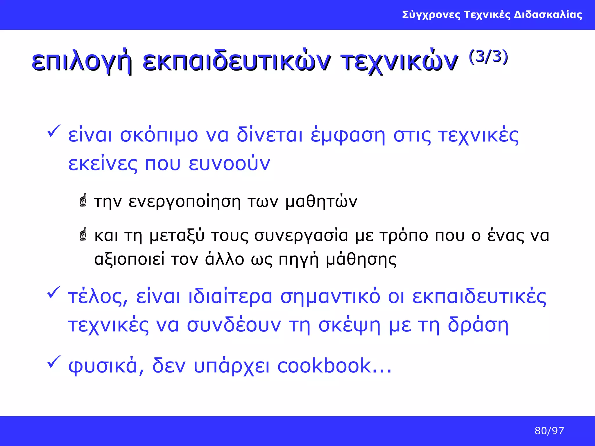 Σύγχρονες Τεχνικές Διδασκαλίας

επιλογή εκπαιδευτικών τεχνικών

(3/3)

 είναι σκόπιμο να δίνεται έμφαση στις τεχνικές
εκείνες που ευνοούν
 την ενεργοποίηση των μαθητών
 και τη μεταξύ τους συνεργασία με τρόπο που ο ένας να
αξιοποιεί τον άλλο ως πηγή μάθησης

 τέλος, είναι ιδιαίτερα σημαντικό οι εκπαιδευτικές
τεχνικές να συνδέουν τη σκέψη με τη δράση
 φυσικά, δεν υπάρχει cookbook...
80/97

 