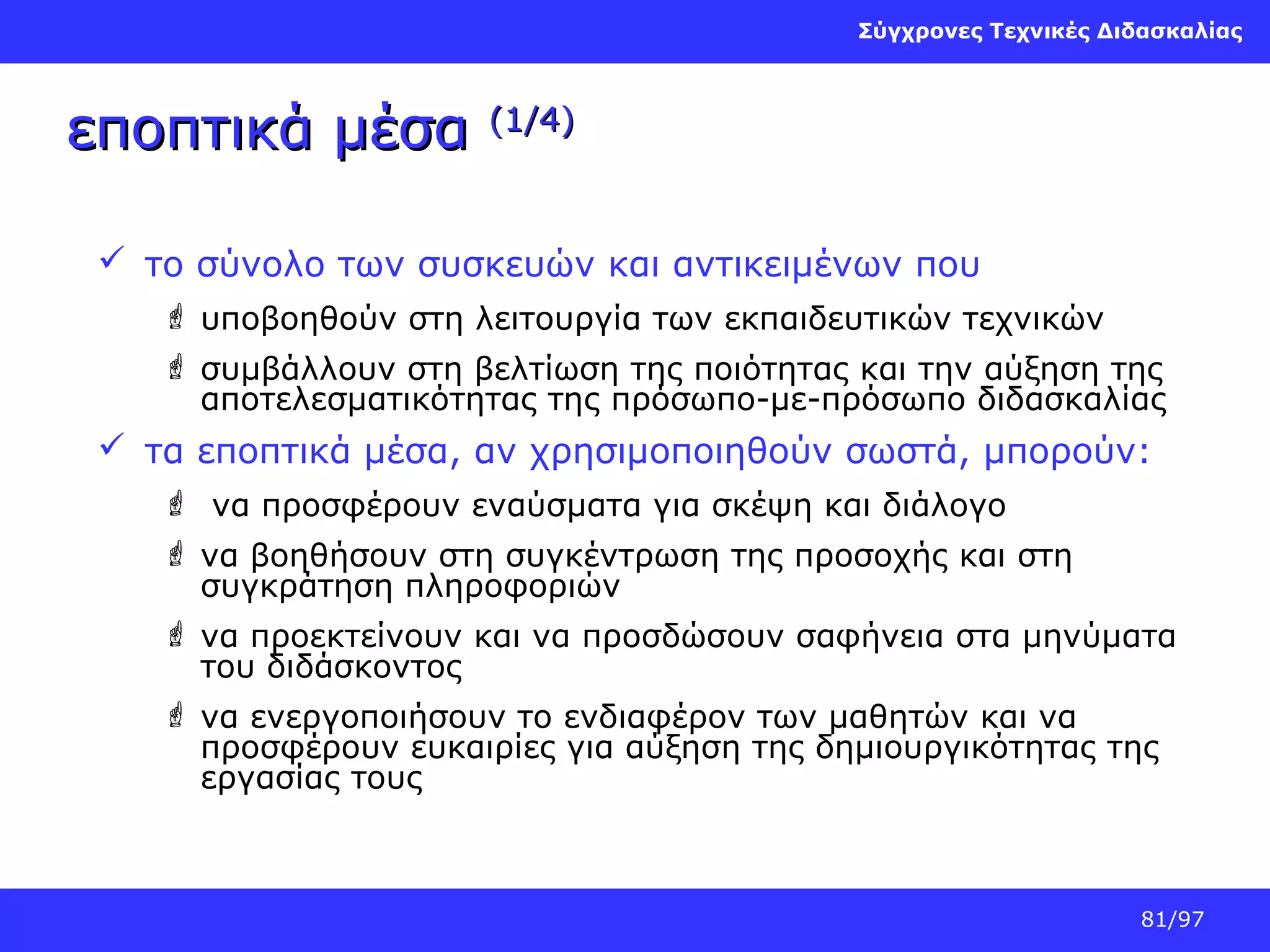 Σύγχρονες Τεχνικές Διδασκαλίας

εποπτικά μέσα

(1/4)

 το σύνολο των συσκευών και αντικειμένων που
 υποβοηθούν στη λειτουργία των εκπαιδευτικών τεχνικών
 συμβάλλουν στη βελτίωση της ποιότητας και την αύξηση της
αποτελεσματικότητας της πρόσωπο-με-πρόσωπο διδασκαλίας

 τα εποπτικά μέσα, αν χρησιμοποιηθούν σωστά, μπορούν:
 να προσφέρουν εναύσματα για σκέψη και διάλογο
 να βοηθήσουν στη συγκέντρωση της προσοχής και στη
συγκράτηση πληροφοριών
 να προεκτείνουν και να προσδώσουν σαφήνεια στα μηνύματα
του διδάσκοντος
 να ενεργοποιήσουν το ενδιαφέρον των μαθητών και να
προσφέρουν ευκαιρίες για αύξηση της δημιουργικότητας της
εργασίας τους

81/97

 