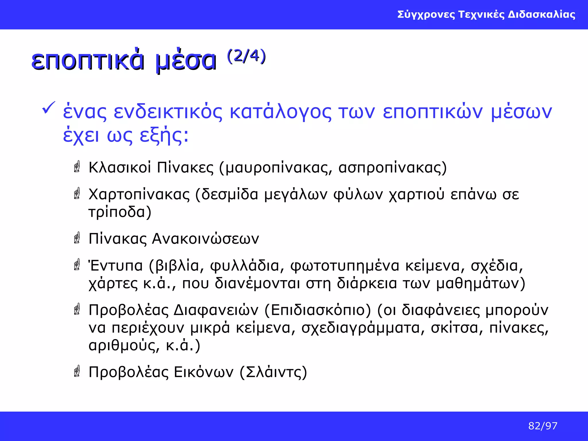 Σύγχρονες Τεχνικές Διδασκαλίας

εποπτικά μέσα

(2/4)

 ένας ενδεικτικός κατάλογος των εποπτικών μέσων
έχει ως εξής:
 Κλασικοί Πίνακες (μαυροπίνακας, ασπροπίνακας)
 Χαρτοπίνακας (δεσμίδα μεγάλων φύλων χαρτιού επάνω σε
τρίποδα)
 Πίνακας Ανακοινώσεων
 Έντυπα (βιβλία, φυλλάδια, φωτοτυπημένα κείμενα, σχέδια,
χάρτες κ.ά., που διανέμονται στη διάρκεια των μαθημάτων)
 Προβολέας Διαφανειών (Επιδιασκόπιο) (οι διαφάνειες μπορούν
να περιέχουν μικρά κείμενα, σχεδιαγράμματα, σκίτσα, πίνακες,
αριθμούς, κ.ά.)
 Προβολέας Εικόνων (Σλάιντς)

82/97

 