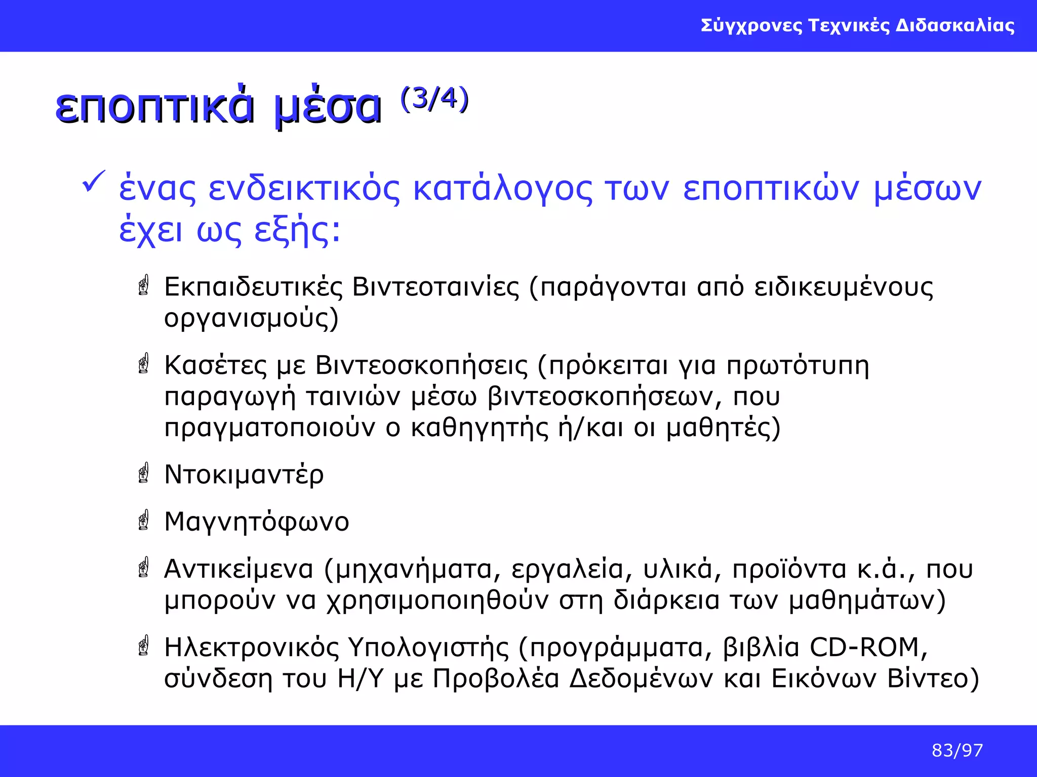 Σύγχρονες Τεχνικές Διδασκαλίας

εποπτικά μέσα

(3/4)

 ένας ενδεικτικός κατάλογος των εποπτικών μέσων
έχει ως εξής:
 Εκπαιδευτικές Βιντεοταινίες (παράγονται από ειδικευμένους
οργανισμούς)
 Κασέτες με Βιντεοσκοπήσεις (πρόκειται για πρωτότυπη
παραγωγή ταινιών μέσω βιντεοσκοπήσεων, που
πραγματοποιούν ο καθηγητής ή/και οι μαθητές)
 Ντοκιμαντέρ
 Μαγνητόφωνο
 Αντικείμενα (μηχανήματα, εργαλεία, υλικά, προϊόντα κ.ά., που
μπορούν να χρησιμοποιηθούν στη διάρκεια των μαθημάτων)
 Ηλεκτρονικός Υπολογιστής (προγράμματα, βιβλία CD-ROM,
σύνδεση του H/Y με Προβολέα Δεδομένων και Εικόνων Βίντεο)
83/97

 