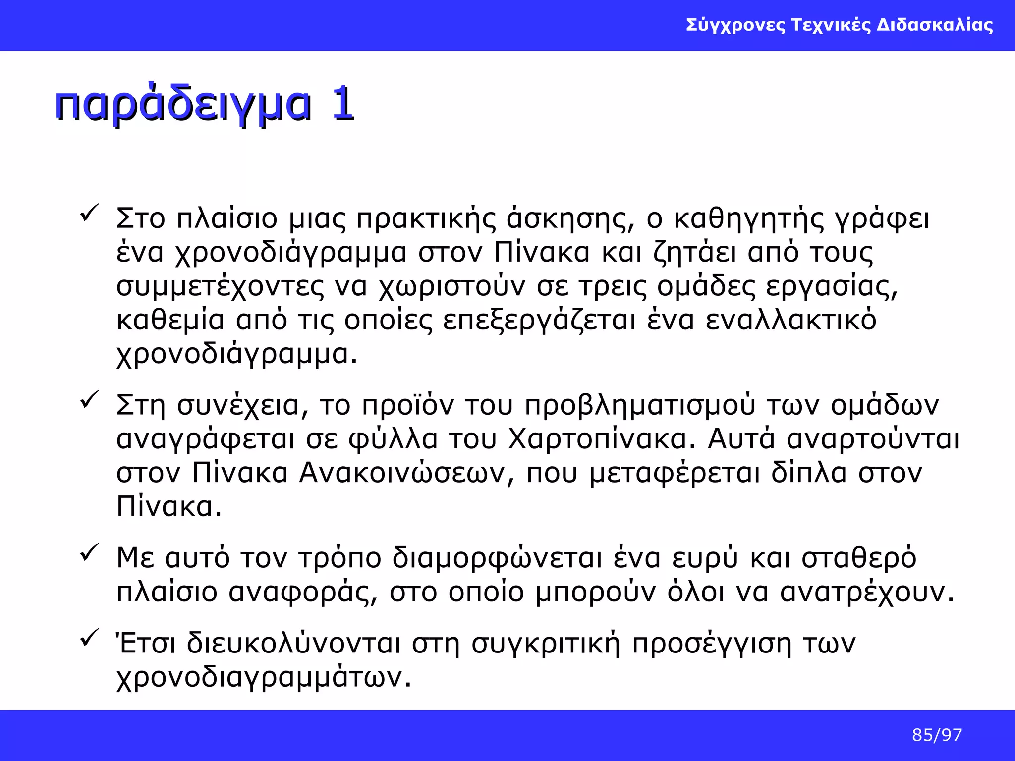 Σύγχρονες Τεχνικές Διδασκαλίας

παράδειγμα 1
 Στο πλαίσιο μιας πρακτικής άσκησης, ο καθηγητής γράφει
ένα χρονοδιάγραμμα στον Πίνακα και ζητάει από τους
συμμετέχοντες να χωριστούν σε τρεις ομάδες εργασίας,
καθεμία από τις οποίες επεξεργάζεται ένα εναλλακτικό
χρονοδιάγραμμα.
 Στη συνέχεια, το προϊόν του προβληματισμού των ομάδων
αναγράφεται σε φύλλα του Χαρτοπίνακα. Αυτά αναρτούνται
στον Πίνακα Ανακοινώσεων, που μεταφέρεται δίπλα στον
Πίνακα.
 Με αυτό τον τρόπο διαμορφώνεται ένα ευρύ και σταθερό
πλαίσιο αναφοράς, στο οποίο μπορούν όλοι να ανατρέχουν.
 Έτσι διευκολύνονται στη συγκριτική προσέγγιση των
χρονοδιαγραμμάτων.
85/97

 