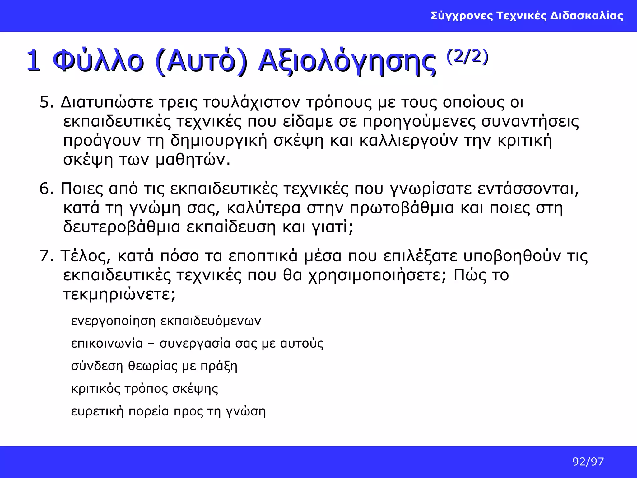 Σύγχρονες Τεχνικές Διδασκαλίας

1 Φύλλο (Αυτό) Αξιολόγησης

(2/2)

5. Διατυπώστε τρεις τουλάχιστον τρόπους με τους οποίους οι
εκπαιδευτικές τεχνικές που είδαμε σε προηγούμενες συναντήσεις
προάγουν τη δημιουργική σκέψη και καλλιεργούν την κριτική
σκέψη των μαθητών.
6. Ποιες από τις εκπαιδευτικές τεχνικές που γνωρίσατε εντάσσονται,
κατά τη γνώμη σας, καλύτερα στην πρωτοβάθμια και ποιες στη
δευτεροβάθμια εκπαίδευση και γιατί;
7. Τέλος, κατά πόσο τα εποπτικά μέσα που επιλέξατε υποβοηθούν τις
εκπαιδευτικές τεχνικές που θα χρησιμοποιήσετε; Πώς το
τεκμηριώνετε;
ενεργοποίηση εκπαιδευόμενων
επικοινωνία – συνεργασία σας με αυτούς
σύνδεση θεωρίας με πράξη
κριτικός τρόπος σκέψης
ευρετική πορεία προς τη γνώση

92/97

 