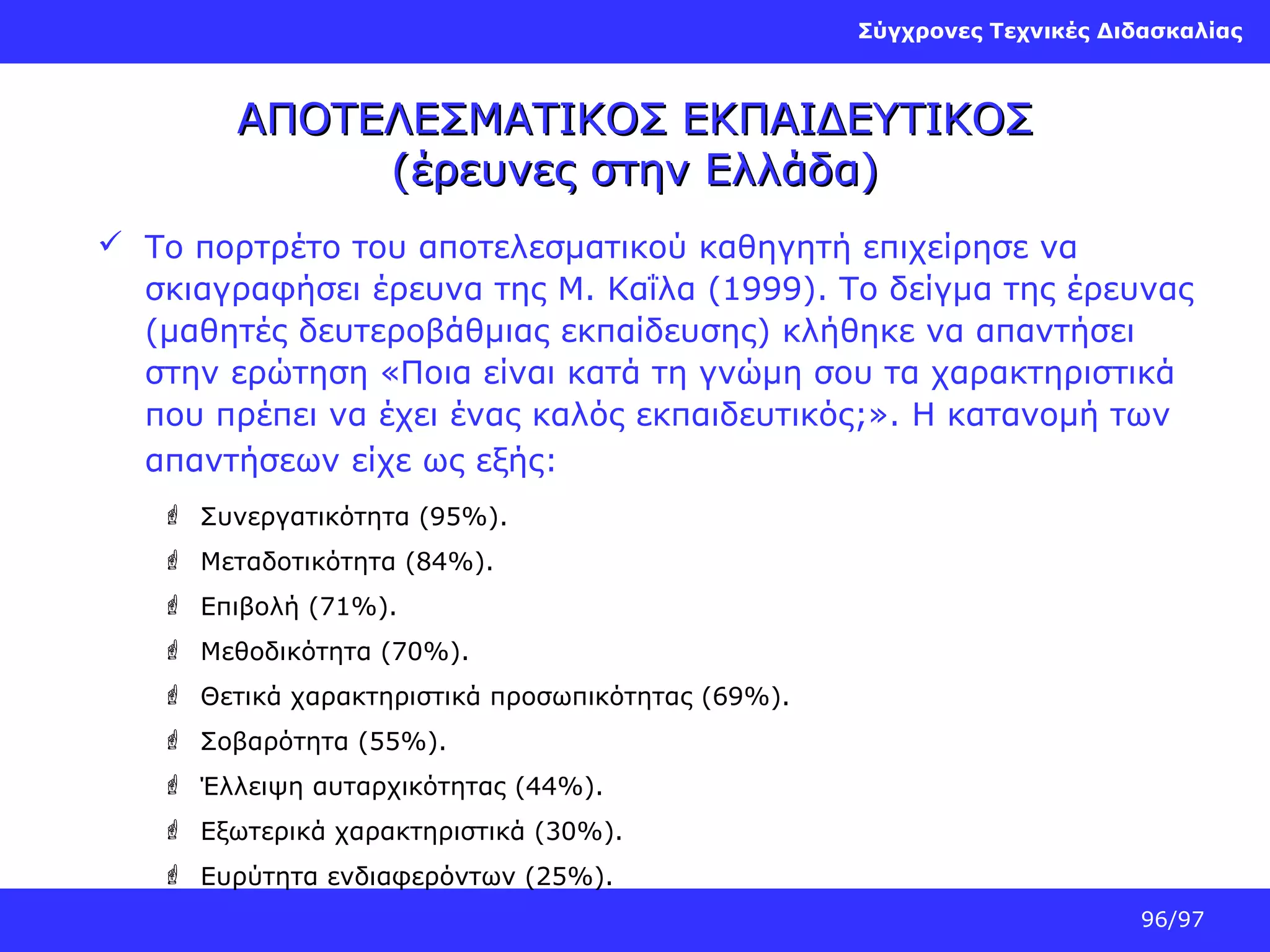 Σύγχρονες Τεχνικές Διδασκαλίας

ΑΠΟΤΕΛΕΣΜΑΤΙΚΟΣ ΕΚΠΑΙΔΕΥΤΙΚΟΣ
(έρευνες στην Ελλάδα)
 Το πορτρέτο του αποτελεσματικού καθηγητή επιχείρησε να
σκιαγραφήσει έρευνα της Μ. Καΐλα (1999). Το δείγμα της έρευνας
(μαθητές δευτεροβάθμιας εκπαίδευσης) κλήθηκε να απαντήσει
στην ερώτηση «Ποια είναι κατά τη γνώμη σου τα χαρακτηριστικά
που πρέπει να έχει ένας καλός εκπαιδευτικός;». Η κατανομή των
απαντήσεων είχε ως εξής:
 Συνεργατικότητα (95%).
 Μεταδοτικότητα (84%).
 Επιβολή (71%).
 Μεθοδικότητα (70%).
 Θετικά χαρακτηριστικά προσωπικότητας (69%).
 Σοβαρότητα (55%).
 Έλλειψη αυταρχικότητας (44%).
 Εξωτερικά χαρακτηριστικά (30%).
 Ευρύτητα ενδιαφερόντων (25%).
96/97

 
