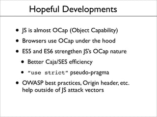 Hopeful Developments
• JS is almost OCap (Object Capability)
• Browsers use OCap under the hood
• ES5 and ES6 strengthen JS’s OCap nature
• Better Caja/SES efﬁciency
• “use strict” pseudo-pragma
• OWASP best practices, Origin header, etc.
help outside of JS attack vectors
 