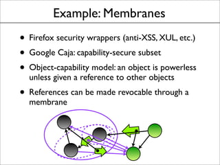 Example: Membranes
• Firefox security wrappers (anti-XSS, XUL, etc.)
• Google Caja: capability-secure subset
• Object-capability model: an object is powerless
unless given a reference to other objects
• References can be made revocable through a
membrane
 