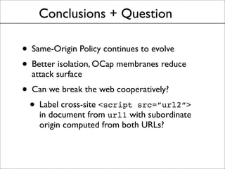 Conclusions + Question
• Same-Origin Policy continues to evolve
• Better isolation, OCap membranes reduce
attack surface
• Can we break the web cooperatively?
• Label cross-site <script src=”url2”>
in document from url1 with subordinate
origin computed from both URLs?
 
