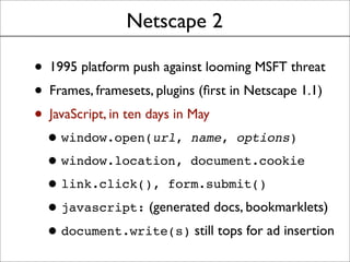 Netscape 2
• 1995 platform push against looming MSFT threat
• Frames, framesets, plugins (ﬁrst in Netscape 1.1)
• JavaScript, in ten days in May
•window.open(url, name, options)
•window.location, document.cookie
•link.click(), form.submit()
•javascript: (generated docs, bookmarklets)
•document.write(s) still tops for ad insertion
 