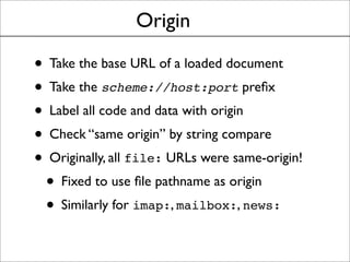 Origin
• Take the base URL of a loaded document
• Take the scheme://host:port preﬁx
• Label all code and data with origin
• Check “same origin” by string compare
• Originally, all file: URLs were same-origin!
• Fixed to use ﬁle pathname as origin
• Similarly for imap:, mailbox:, news:
 