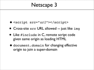 Netscape 3
•<script src=”url”></script>
• Cross-site src URL allowed -- just like img
• Like #include in C, remote script code
given same origin as loading HTML
•document.domain for changing effective
origin to join a super-domain
 