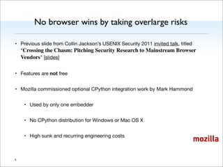 mozilla
No browser wins by taking overlarge risks
• Previous slide from Collin Jackson’s USENIX Security 2011 invited talk, titled
“Crossing the Chasm: Pitching Security Research to Mainstream Browser
Vendors” [slides]
• Features are not free
• Mozilla commissioned optional CPython integration work by Mark Hammond
• Used by only one embedder
• No CPython distribution for Windows or Mac OS X
• High sunk and recurring engineering costs
9
 