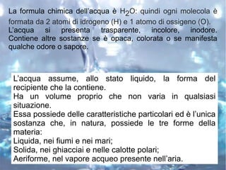 La formula chimica dell’acqua è H2O: quindi ogni molecola è
formata da 2 atomi di idrogeno (H) e 1 atomo di ossigeno (O).
L’acqua si presenta trasparente, incolore, inodore.
Contiene altre sostanze se è opaca, colorata o se manifesta
qualche odore o sapore.
L’acqua assume, allo stato liquido, la forma del
recipiente che la contiene.
Ha un volume proprio che non varia in qualsiasi
situazione.
Essa possiede delle caratteristiche particolari ed è l’unica
sostanza che, in natura, possiede le tre forme della
materia:
Liquida, nei fiumi e nei mari;
Solida, nei ghiacciai e nelle calotte polari;
Aeriforme, nel vapore acqueo presente nell’aria.
 