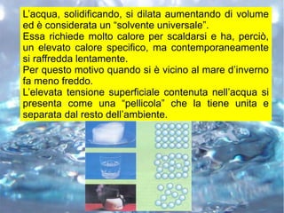 L’acqua, solidificando, si dilata aumentando di volume
ed è considerata un “solvente universale”.
Essa richiede molto calore per scaldarsi e ha, perciò,
un elevato calore specifico, ma contemporaneamente
si raffredda lentamente.
Per questo motivo quando si è vicino al mare d’inverno
fa meno freddo.
L’elevata tensione superficiale contenuta nell’acqua si
presenta come una “pellicola” che la tiene unita e
separata dal resto dell’ambiente.
 