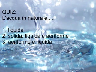 QUIZ:
L'acqua in natura è.....
1. liquida
2. solida, liquida e aeriforme
3. aeriforme e liquida
 