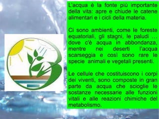 L’acqua è la fonte più importante
della vita: apre e chiude le catene
alimentari e i cicli della materia.
Ci sono ambienti, come le foreste
equatoriali, gli stagni, le paludi …
dove c'è acqua in abbondanza,
mentre nei deserti l’acqua
scarseggia e così sono rare le
specie animali e vegetali presenti.
Le cellule che costituiscono i corpi
dei viventi, sono composte in gran
parte da acqua che scioglie le
sostanze necessarie alle funzioni
vitali e alle reazioni chimiche del
metabolismo.
 