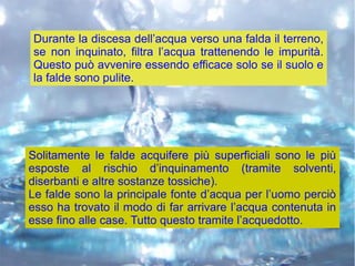 Durante la discesa dell’acqua verso una falda il terreno,
se non inquinato, filtra l’acqua trattenendo le impurità.
Questo può avvenire essendo efficace solo se il suolo e
la falde sono pulite.
Solitamente le falde acquifere più superficiali sono le più
esposte al rischio d’inquinamento (tramite solventi,
diserbanti e altre sostanze tossiche).
Le falde sono la principale fonte d’acqua per l’uomo perciò
esso ha trovato il modo di far arrivare l’acqua contenuta in
esse fino alle case. Tutto questo tramite l’acquedotto.
 