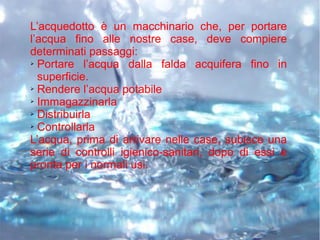L’acquedotto è un macchinario che, per portare
l’acqua fino alle nostre case, deve compiere
determinati passaggi:
➢ Portare l’acqua dalla falda acquifera fino in
superficie.
➢ Rendere l’acqua potabile
➢ Immagazzinarla
➢ Distribuirla
➢ Controllarla
L’acqua, prima di arrivare nelle case, subisce una
serie di controlli igienico-sanitari, dopo di essi è
pronta per i normali usi.
 