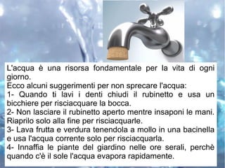 L'acqua è una risorsa fondamentale per la vita di ogni
giorno.
Ecco alcuni suggerimenti per non sprecare l'acqua:
1- Quando ti lavi i denti chiudi il rubinetto e usa un
bicchiere per risciacquare la bocca.
2- Non lasciare il rubinetto aperto mentre insaponi le mani.
Riaprilo solo alla fine per risciacquarle.
3- Lava frutta e verdura tenendola a mollo in una bacinella
e usa l'acqua corrente solo per risciacquarla.
4- Innaffia le piante del giardino nelle ore serali, perchè
quando c'è il sole l'acqua evapora rapidamente.
 