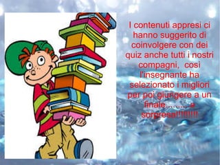 I contenuti appresi ci
hanno suggerito di
coinvolgere con dei
quiz anche tutti i nostri
compagni, così
l'insegnante ha
selezionato i migliori
per poi giungere a un
finale..........a
sorpresa!!!!!!!!!
 