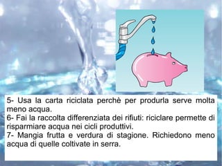 5- Usa la carta riciclata perchè per produrla serve molta
meno acqua.
6- Fai la raccolta differenziata dei rifiuti: riciclare permette di
risparmiare acqua nei cicli produttivi.
7- Mangia frutta e verdura di stagione. Richiedono meno
acqua di quelle coltivate in serra.
 