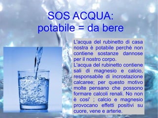 SOS ACQUA:
potabile = da bere
L'acqua del rubinetto di casa
nostra è potabile perchè non
contiene sostanze dannose
per il nostro corpo.
L'acqua del rubinetto contiene
sali di magnesio e calcio,
responsabile di incrostazione
calcaree; per questo motivo
molte pensano che possono
formare calcoli renali. No non
è cosi' ; calcio e magnesio
provocano effetti positivi su
cuore, vene e arterie.
 