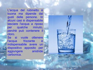L'acqua del rubinetto è
buona ma dipende dai
gusti delle persone. In
alcuni casi è dispensabile
lasciare l'acqua a riposo
per qualche minuto,
perchè può contenere il
cloro.
Se si vuole ottenere
l'acqua frizzante è
indispensabile avere un
dispositivo apposito per
aggiungere anidride
carbonica.
 