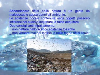 Abbandonare rifiuti nella natura è un gesto da
maleducati e causa danni all'ambiente.
Le sostanze nocive contenute negli oggetti possono
infiltrarsi nel suolo e inquinare la falda acquifera.
Due consigli anti-inquinamento:
_ non gettare nello scarico sostanze tossiche
_ non versare mai nei tombini o nelle fogne rifiuti liquidi
 