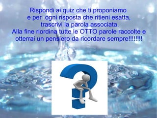 Rispondi ai quiz che ti proponiamo
e per ogni risposta che ritieni esatta,
trascrivi la parola associata.
Alla fine riordina tutte le OTTO parole raccolte e
otterrai un pensiero da ricordare sempre!!!!!!!!
 