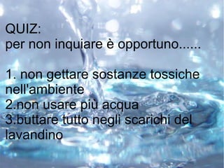 QUIZ:
per non inquiare è opportuno......
1. non gettare sostanze tossiche
nell'ambiente
2.non usare più acqua
3.buttare tutto negli scarichi del
lavandino
 