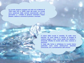 Le nuvole vengono sospese nel cielo ad un’altezza di
1000 metri fino a 14000 metri dal suolo. Le nuvole
sono sostenute dalle correnti ascensionali, però le
goccioline o i cristalli di ghiaccio diventano troppo
pesanti, cadono e comincia a piovere o nevicare.
Il colore delle nuvole è variabile. Di solito sono
bianche; se sono dense e cariche di pioggia le
vediamo grigie o nere, come quelle che causano i
temporali. All’alba le nuvole sono rosa, rossicce e
arancioni.
In base alla forma e all’altezza le nuvole hanno
particolari nomi come stratocumuli, altostrati,
cirrocumuli, cirri, cumulonembi e altri ancora.
 