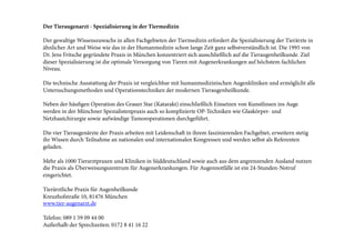 Der Tieraugenarzt - Spezialisierung in der Tiermedizin
 
Der gewaltige Wissenszuwachs in allen Fachgebieten der Tiermedizin erfordert die Spezialisierung der Tierärzte in
ähnlicher Art und Weise wie das in der Humanmedizin schon lange Zeit ganz selbstverständlich ist. Die 1995 von
Dr. Jens Fritsche gegründete Praxis in München konzentriert sich ausschließlich auf die Tieraugenheilkunde. Ziel
dieser Spezialisierung ist die optimale Versorgung von Tieren mit Augenerkrankungen auf höchstem fachlichen
Niveau.
Die technische Ausstattung der Praxis ist vergleichbar mit humanmedizinischen Augenkliniken und ermöglicht alle
Untersuchungsmethoden und Operationstechniken der modernen Tieraugenheilkunde.
Neben der häufigen Operation des Grauer Star (Katarakt) einschließlich Einsetzen von Kunstlinsen ins Auge
werden in der Münchner Spezialistenpraxis auch so komplizierte OP-Techniken wie Glaskörper- und
Netzhautchirurgie sowie aufwändige Tumoroperationen durchgeführt.
Die vier Tieraugenärzte der Praxis arbeiten mit Leidenscha in ihrem faszinierenden Fachgebiet, erweitern stetig
ihr Wissen durch Teilnahme an nationalen und internationalen Kongressen und werden selbst als Referenten
geladen.
 
Mehr als 1000 Tierarztpraxen und Kliniken in Süddeutschland sowie auch aus dem angrenzenden Ausland nutzen
die Praxis als Überweisungszentrum für Augenerkrankungen. Für Augennotfälle ist ein 24-Stunden-Notruf
eingerichtet.
Tierärztliche Praxis für Augenheilkunde
Kreuzhofstraße 10, 81476 München
www.tier-augenarzt.de
Telefon: 089 1 59 09 44 00
Außerhalb der Sprechzeiten: 0172 8 41 16 22

 