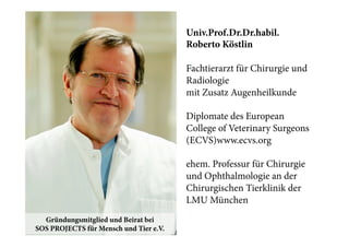 Univ.Prof.Dr.Dr.habil.
Roberto Köstlin
Fachtierarzt für Chirurgie und
Radiologie
mit Zusatz Augenheilkunde
Diplomate des European
College of Veterinary Surgeons
(ECVS)www.ecvs.org
ehem. Professur für Chirurgie
und Ophthalmologie an der
Chirurgischen Tierklinik der
LMU München
Gründungsmitglied und Beirat bei
SOS PROJECTS für Mensch und Tier e.V.

 
