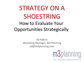 Ed Adkins Marketing Manager, M3 Planning [email_address] STRATEGY ON A SHOESTRING How to Evaluate Your Opportunities Strategically 