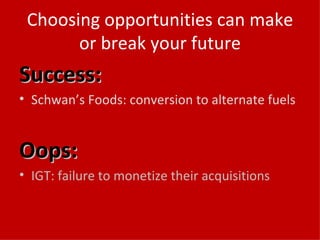 Choosing opportunities can make or break your future Success: Schwan’s Foods: conversion to alternate fuels Oops: IGT: failure to monetize their acquisitions 