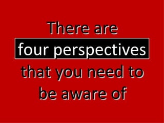 There are four perspectives  that you need to be aware of 