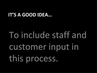 IT’S A GOOD IDEA… To include staff and customer input in this process. 