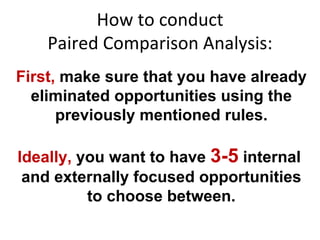 How to conduct Paired Comparison Analysis: First,  make sure that you have already eliminated opportunities using the previously mentioned rules. Ideally,  you want to have  3-5   internal  and externally focused opportunities to choose between. 