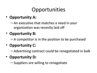Opportunities Opportunity A: An executive that matches a need in your organization was recently laid off Opportunity B: A competitor is in the position to be purchased Opportunity C: Advertising contract could be renegotiated in bulk Opportunity D: Suppliers are willing to renegotiate 